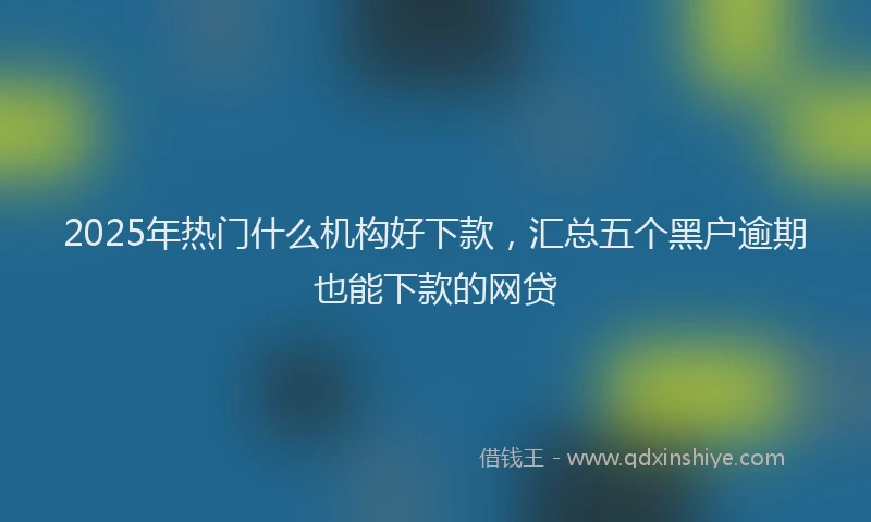 2025年热门什么机构好下款，汇总五个黑户逾期也能下款的网贷