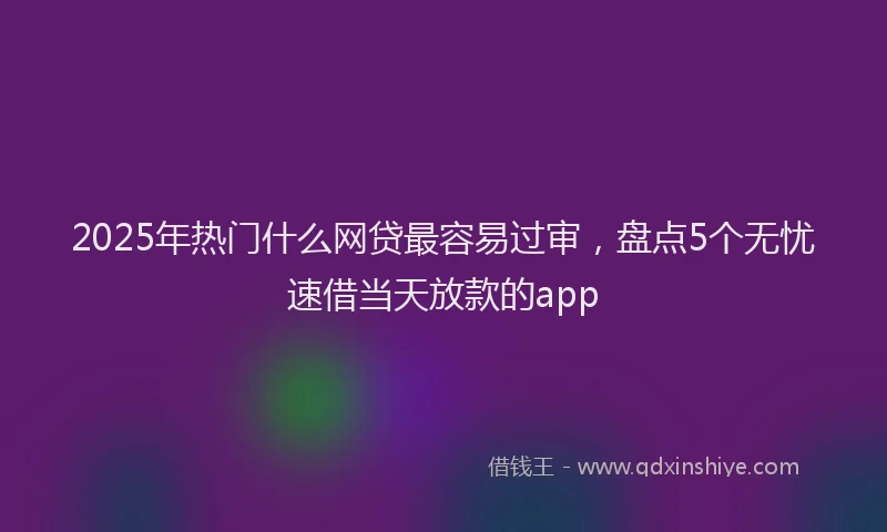 2025年热门什么网贷最容易过审，盘点5个无忧速借当天放款的app