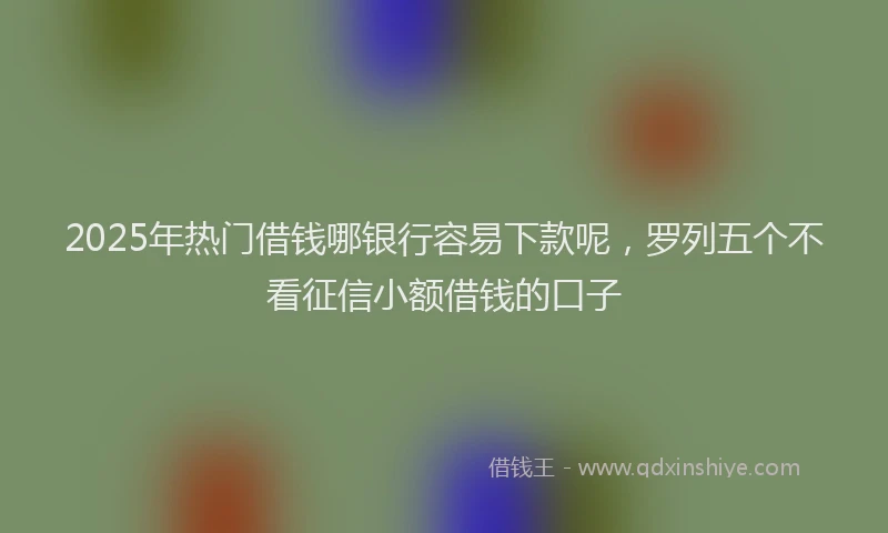2025年热门借钱哪银行容易下款呢，罗列五个不看征信小额借钱的口子