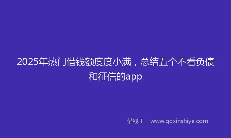 2025年热门借钱额度度小满，总结五个不看负债和征信的app
