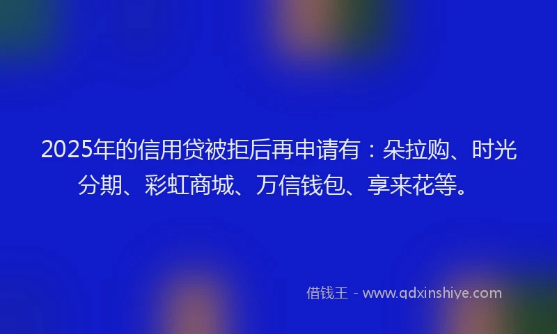 2025年的信用贷被拒后再申请有：朵拉购、时光分期、彩虹商城、万信钱包、享来花等。