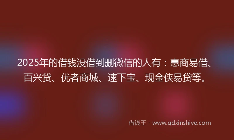 2025年的借钱没借到删微信的人有：惠商易借、百兴贷、优者商城、速下宝、现金侠易贷等。