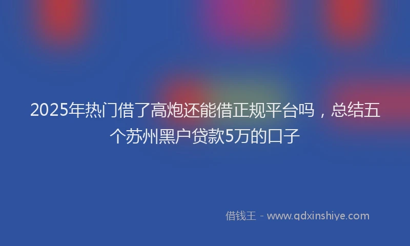 2025年热门借了高炮还能借正规平台吗，总结五个苏州黑户贷款5万的口子