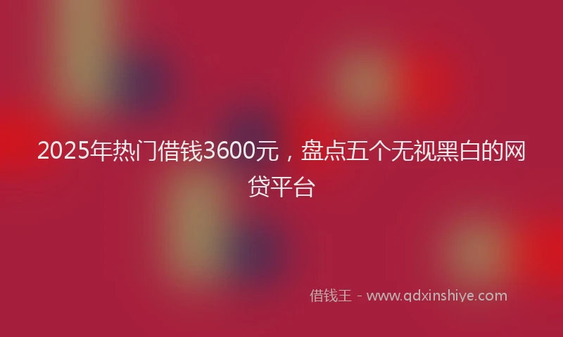2025年热门借钱3600元，盘点五个无视黑白的网贷平台