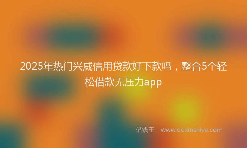 2025年热门兴威信用贷款好下款吗，整合5个轻松借款无压力app