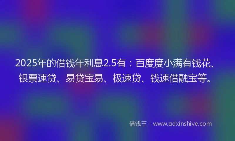 2025年的借钱年利息2.5有：百度度小满有钱花、银票速贷、易贷宝易、极速贷、钱速借融宝等。