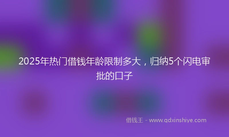2025年热门借钱年龄限制多大，归纳5个闪电审批的口子