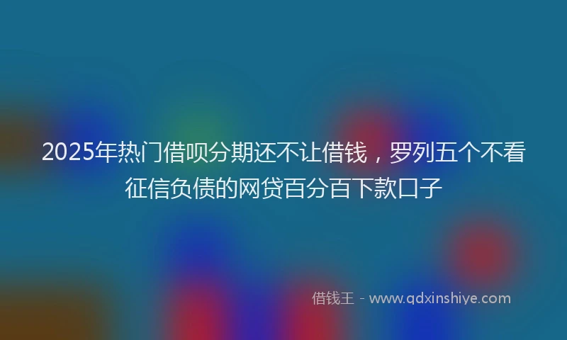 2025年热门借呗分期还不让借钱，罗列五个不看征信负债的网贷百分百下款口子