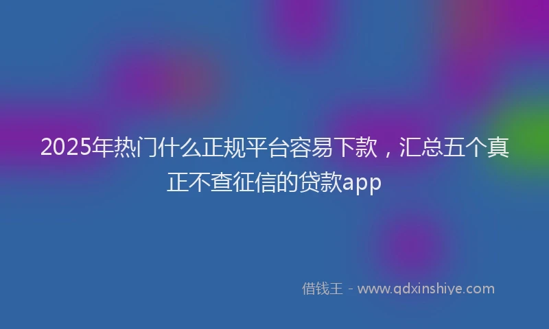 2025年热门什么正规平台容易下款，汇总五个真正不查征信的贷款app