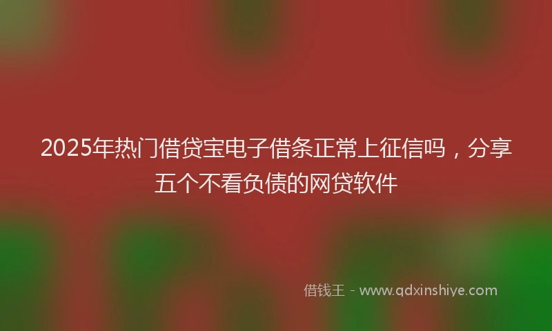 2025年热门借贷宝电子借条正常上征信吗，分享五个不看负债的网贷软件