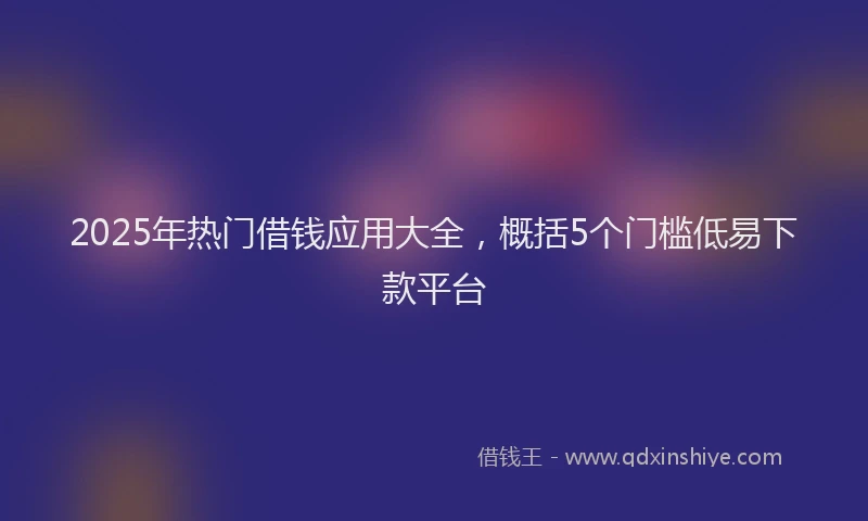 2025年热门借钱应用大全，概括5个门槛低易下款平台