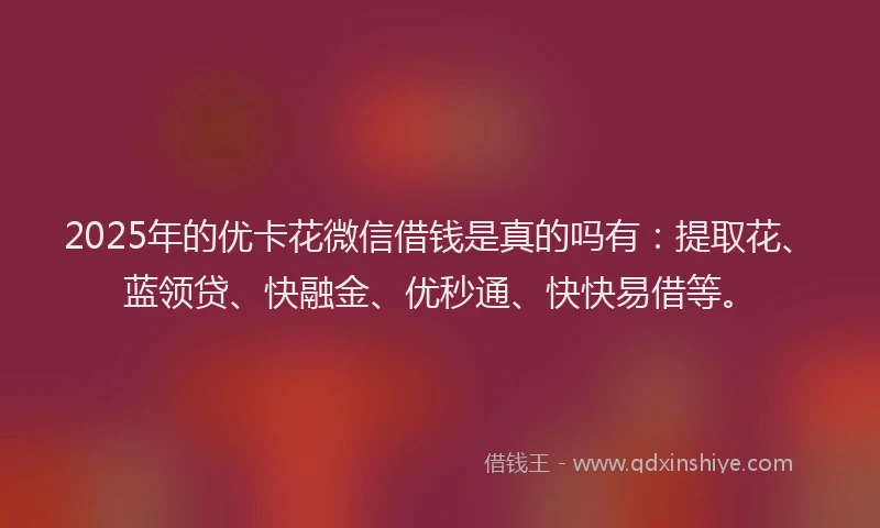 2025年的优卡花微信借钱是真的吗有：提取花、蓝领贷、快融金、优秒通、快快易借等。