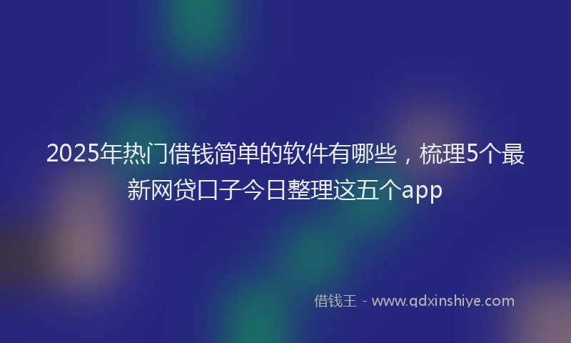 2025年热门借钱简单的软件有哪些，梳理5个最新网贷口子今日整理这五个app
