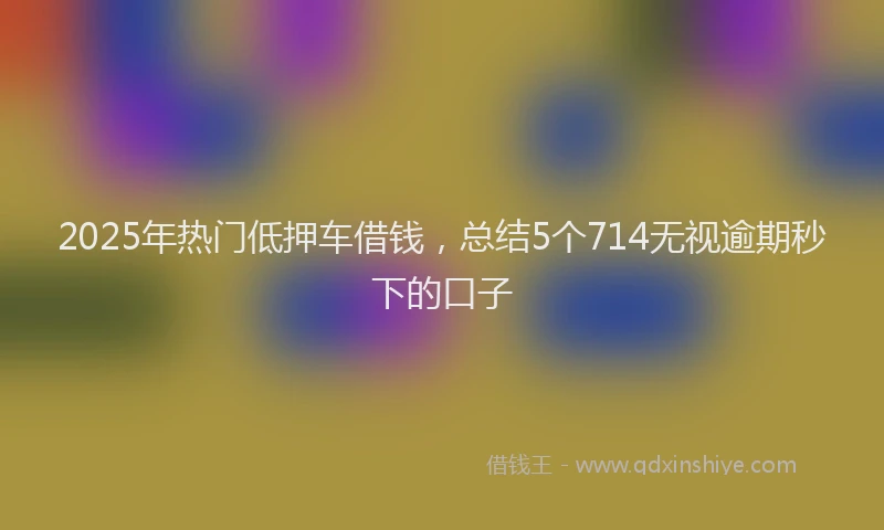 2025年热门低押车借钱，总结5个714无视逾期秒下的口子