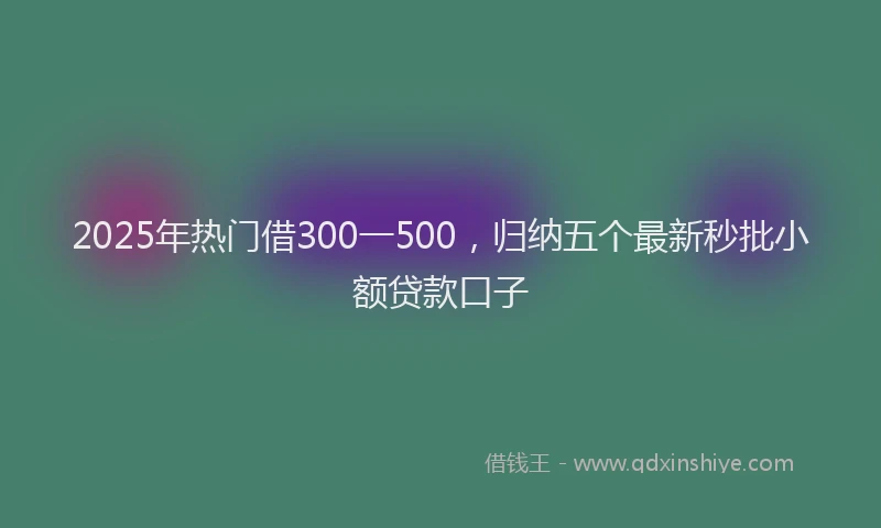 2025年热门借300一500，归纳五个最新秒批小额贷款口子