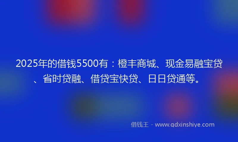 2025年的借钱5500有：橙丰商城、现金易融宝贷、省时贷融、借贷宝快贷、日日贷通等。