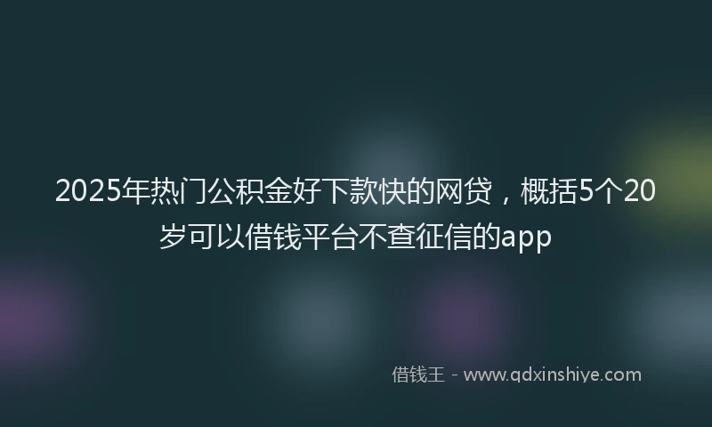 2025年热门公积金好下款快的网贷，概括5个20岁可以借钱平台不查征信的app