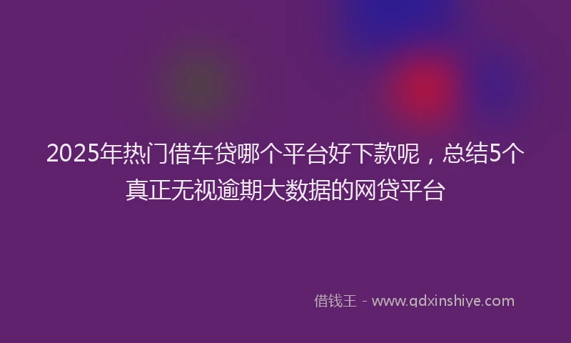 2025年热门借车贷哪个平台好下款呢，总结5个真正无视逾期大数据的网贷平台