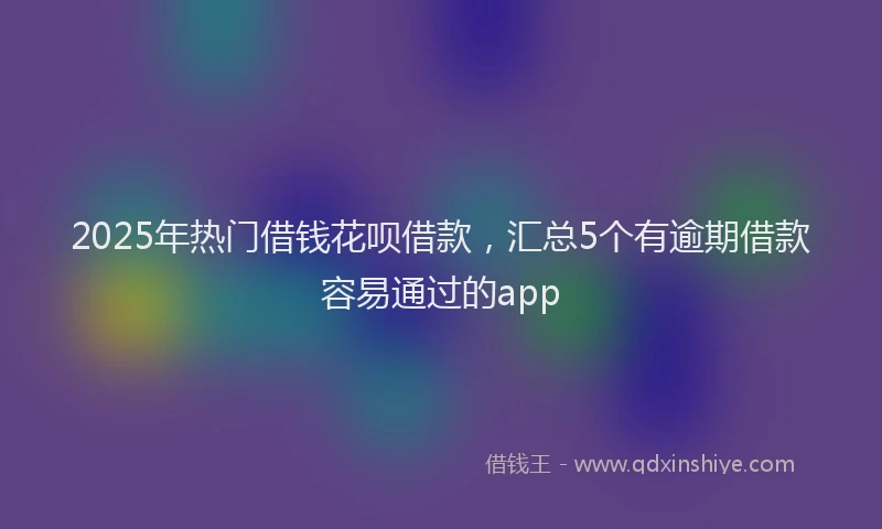 2025年热门借钱花呗借款，汇总5个有逾期借款容易通过的app