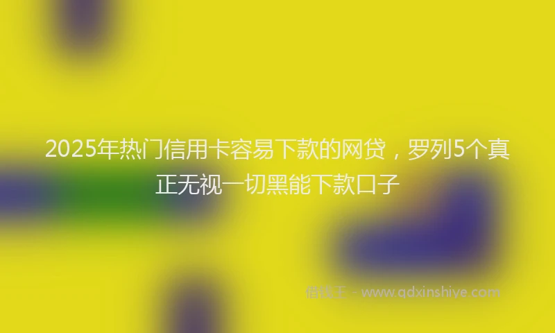 2025年热门信用卡容易下款的网贷，罗列5个真正无视一切黑能下款口子