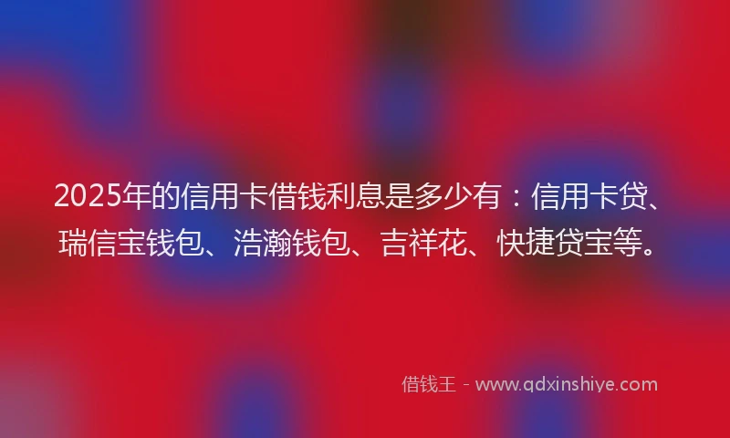 2025年的信用卡借钱利息是多少有：信用卡贷、瑞信宝钱包、浩瀚钱包、吉祥花、快捷贷宝等。