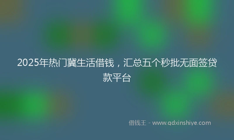 2025年热门冀生活借钱，汇总五个秒批无面签贷款平台