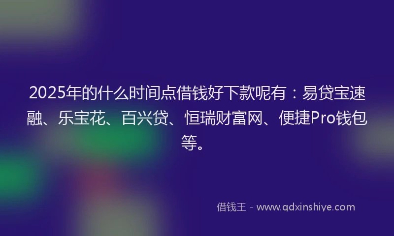 2025年的什么时间点借钱好下款呢有：易贷宝速融、乐宝花、百兴贷、恒瑞财富网、便捷Pro钱包等。