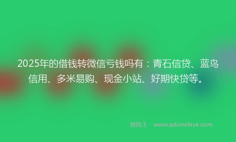 2025年的借钱转微信亏钱吗有：青石信贷、蓝鸟信用、多米易购、现金小站、好期快贷等。