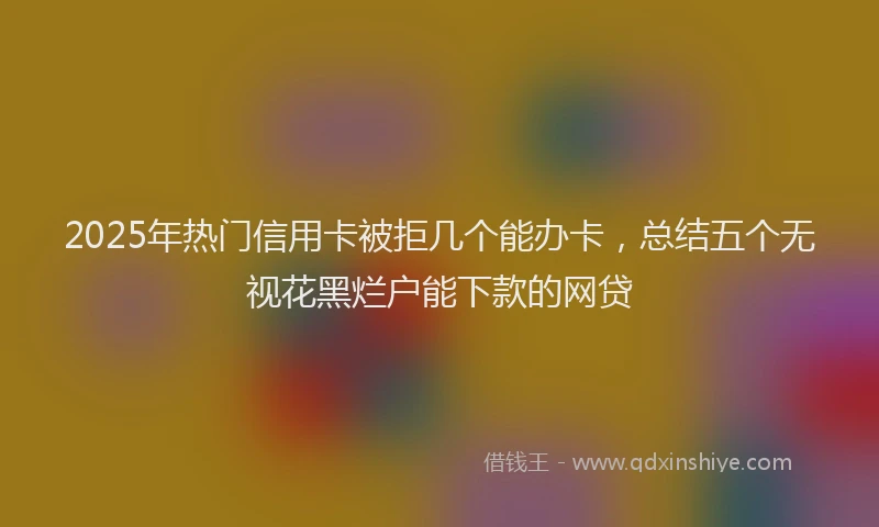 2025年热门信用卡被拒几个能办卡，总结五个无视花黑烂户能下款的网贷