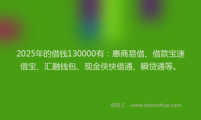2025年的借钱130000有：惠商易借、借款宝速借宝、汇融钱包、现金侠快借通、瞬贷通等。