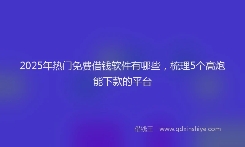 2025年热门免费借钱软件有哪些，梳理5个高炮能下款的平台