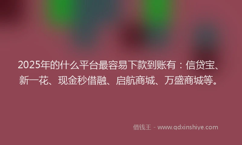 2025年的什么平台最容易下款到账有：信贷宝、新一花、现金秒借融、启航商城、万盛商城等。
