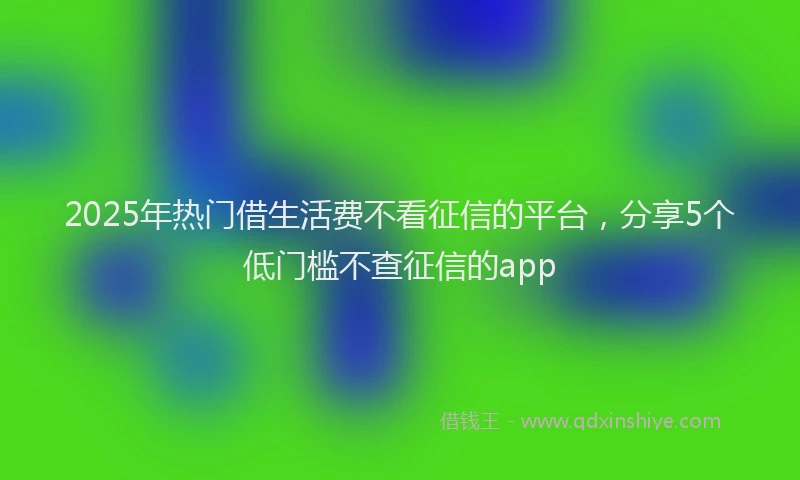 2025年热门借生活费不看征信的平台，分享5个低门槛不查征信的app
