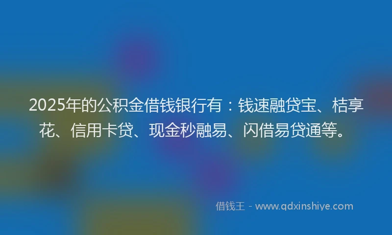 2025年的公积金借钱银行有：钱速融贷宝、桔享花、信用卡贷、现金秒融易、闪借易贷通等。