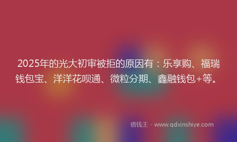 2025年的光大初审被拒的原因有：乐享购、福瑞钱包宝、洋洋花呗通、微粒分期、鑫融钱包+等。