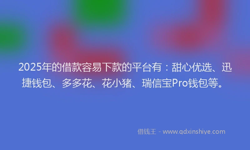 2025年的借款容易下款的平台有：甜心优选、迅捷钱包、多多花、花小猪、瑞信宝Pro钱包等。