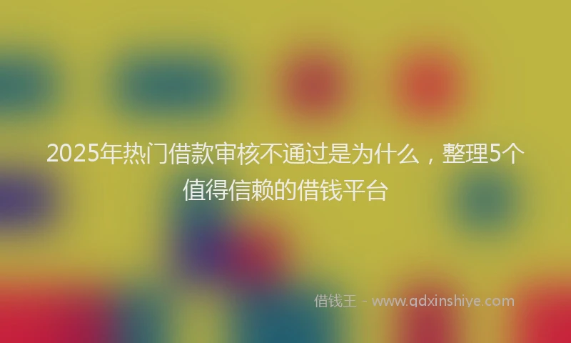 2025年热门借款审核不通过是为什么，整理5个值得信赖的借钱平台