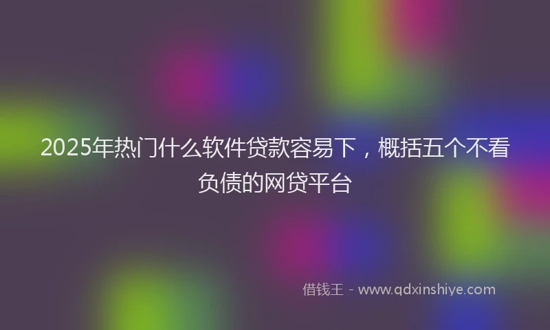 2025年热门什么软件贷款容易下，概括五个不看负债的网贷平台