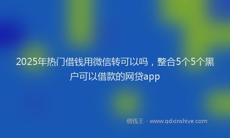 2025年热门借钱用微信转可以吗，整合5个5个黑户可以借款的网贷app