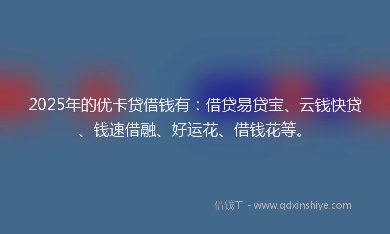 2025年的优卡贷借钱有：借贷易贷宝、云钱快贷、钱速借融、好运花、借钱花等。