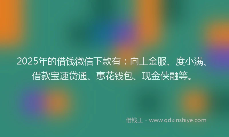2025年的借钱微信下款有：向上金服、度小满、借款宝速贷通、惠花钱包、现金侠融等。