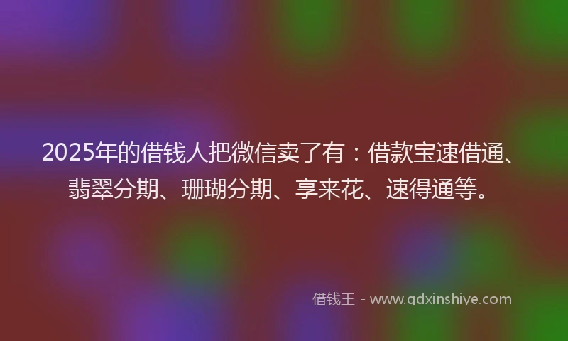 2025年的借钱人把微信卖了有：借款宝速借通、翡翠分期、珊瑚分期、享来花、速得通等。