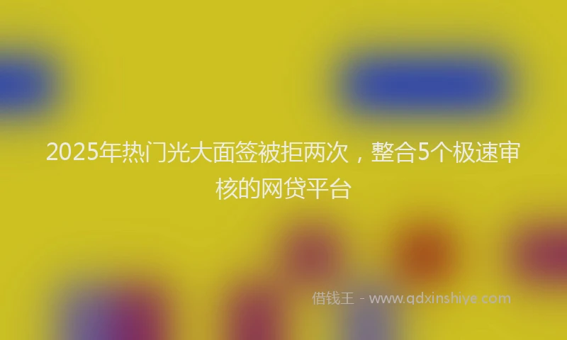 2025年热门光大面签被拒两次，整合5个极速审核的网贷平台