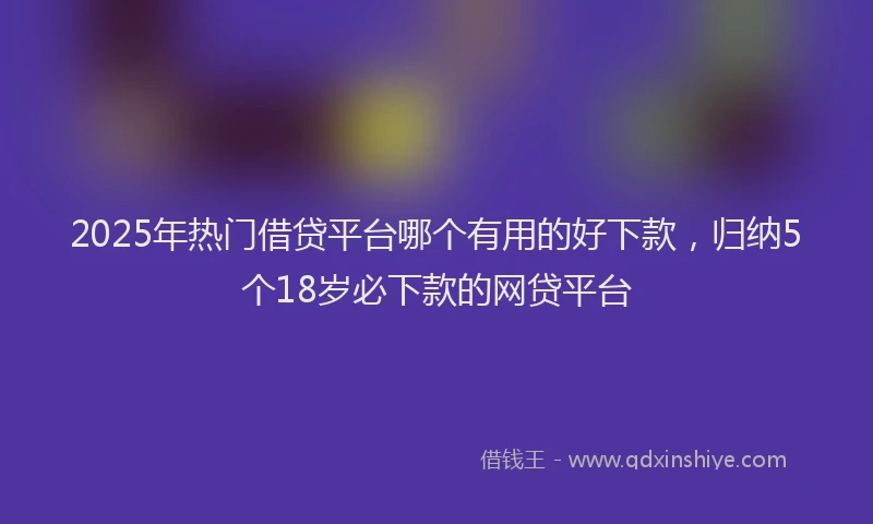2025年热门借贷平台哪个有用的好下款，归纳5个18岁必下款的网贷平台
