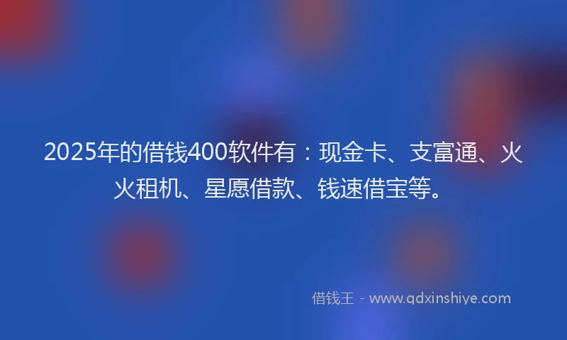 2025年的借钱400软件有：现金卡、支富通、火火租机、星愿借款、钱速借宝等。