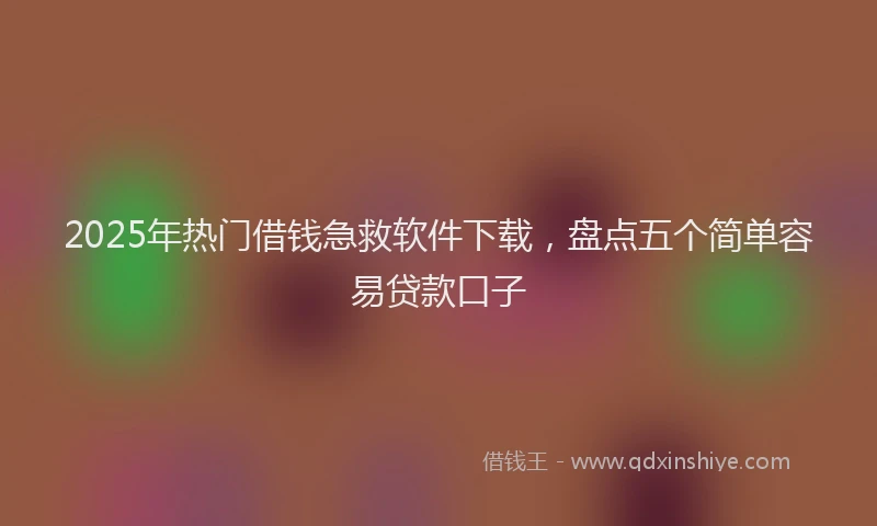 2025年热门借钱急救软件下载，盘点五个简单容易贷款口子