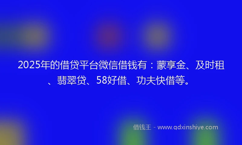 2025年的借贷平台微信借钱有：蒙享金、及时租、翡翠贷、58好借、功夫快借等。
