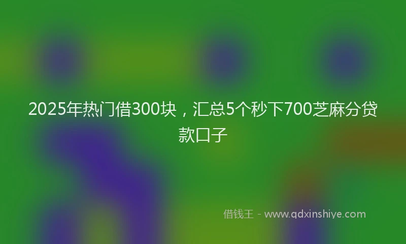 2025年热门借300块，汇总5个秒下700芝麻分贷款口子