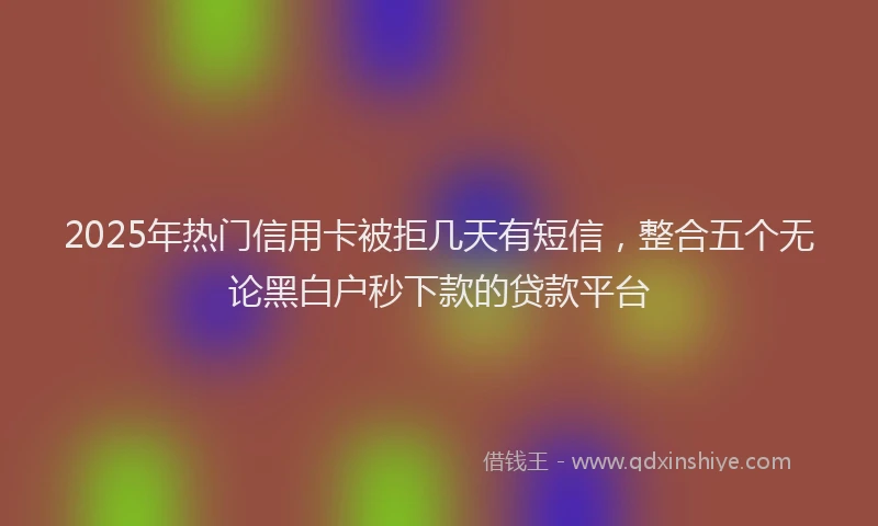 2025年热门信用卡被拒几天有短信，整合五个无论黑白户秒下款的贷款平台