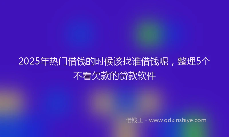 2025年热门借钱的时候该找谁借钱呢，整理5个不看欠款的贷款软件